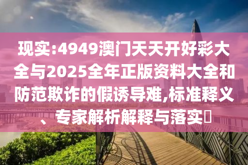 現(xiàn)實(shí):4949澳門天天開(kāi)好彩大全與2025全年正版資料大全和防范欺詐的假誘導(dǎo)難,標(biāo)準(zhǔn)釋義、專家解析解釋與落實(shí)?