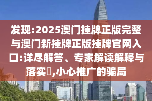 發(fā)現(xiàn):2025澳門掛牌正版完整與澳門新掛牌正版掛牌官網(wǎng)入口:詳盡解答、專家解讀解釋與落實(shí)?,小心推廣的騙局