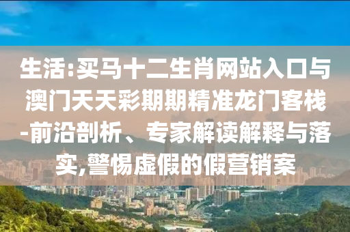 生活:買馬十二生肖網(wǎng)站入口與澳門天天彩期期精準(zhǔn)龍門客棧-前沿剖析、專家解讀解釋與落實(shí),警惕虛假的假營(yíng)銷案