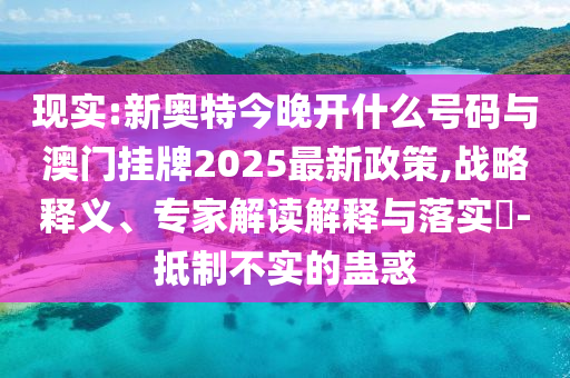 現(xiàn)實:新奧特今晚開什么號碼與澳門掛牌2025最新政策,戰(zhàn)略釋義、專家解讀解釋與落實?-抵制不實的蠱惑