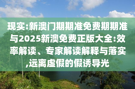 現(xiàn)實:新澳門期期準免費期期準與2025新澳免費正版大全:效率解讀、專家解讀解釋與落實,遠離虛假的假誘導(dǎo)光