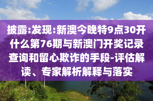 披露:發(fā)現(xiàn):新澳今晚特9點(diǎn)30開什么第76期與新澳門開獎(jiǎng)記錄查詢和留心欺詐的手段-評(píng)估解讀、專家解析解釋與落實(shí)