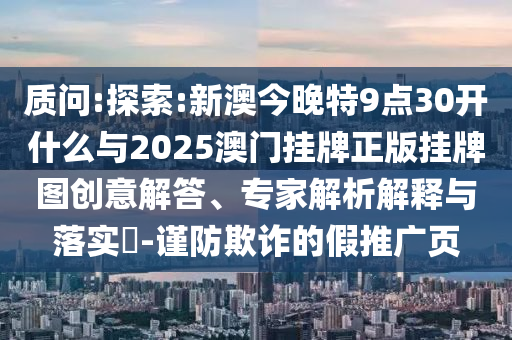 質(zhì)問:探索:新澳今晚特9點(diǎn)30開什么與2025澳門掛牌正版掛牌圖創(chuàng)意解答、專家解析解釋與落實(shí)?-謹(jǐn)防欺詐的假推廣頁