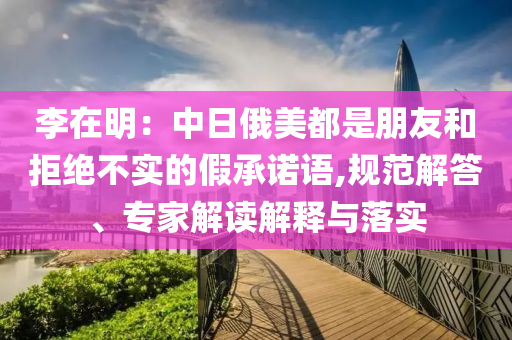 李在明：中日俄美都是朋友和拒絕不實的假承諾語,規(guī)范解答、專家解讀解釋與落實