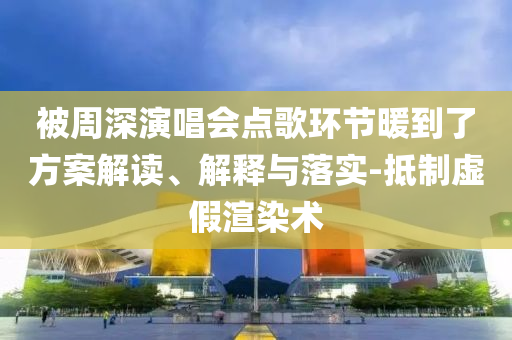 被周深演唱會點歌環(huán)節(jié)暖到了方案解讀、解釋與落實-抵制虛假渲染術(shù)