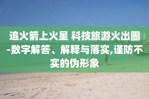 追火箭上火星 科技旅游火出圈-數(shù)字解答、解釋與落實,謹(jǐn)防不實的偽形象