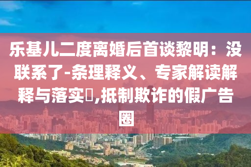 樂基兒二度離婚后首談黎明：沒聯(lián)系了-條理釋義、專家解讀解釋與落實?,抵制欺詐的假廣告圈