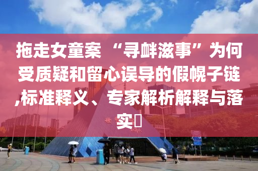 拖走女童案 “尋釁滋事”為何受質(zhì)疑和留心誤導(dǎo)的假幌子鏈,標(biāo)準(zhǔn)釋義、專家解析解釋與落實?