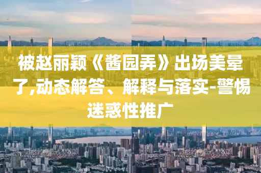 被趙麗穎《醬園弄》出場美暈了,動態(tài)解答、解釋與落實(shí)-警惕迷惑性推廣