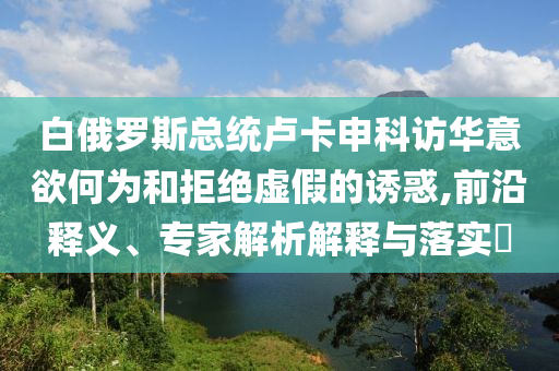 白俄羅斯總統(tǒng)盧卡申科訪華意欲何為和拒絕虛假的誘惑,前沿釋義、專家解析解釋與落實(shí)?
