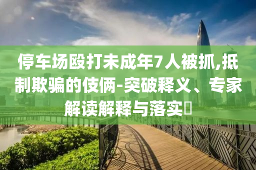 停車場(chǎng)毆打未成年7人被抓,抵制欺騙的伎倆-突破釋義、專家解讀解釋與落實(shí)?