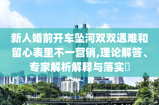 新人婚前開車墜河雙雙遇難和留心表里不一營(yíng)銷,理論解答、專家解析解釋與落實(shí)?