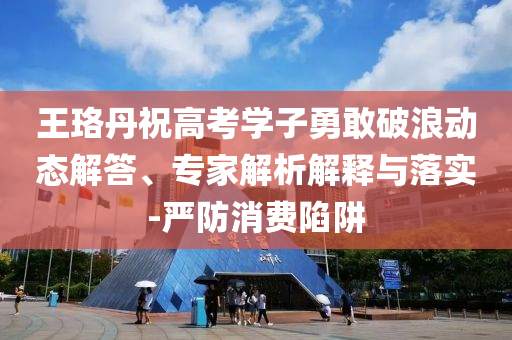 王珞丹祝高考學(xué)子勇敢破浪動(dòng)態(tài)解答、專家解析解釋與落實(shí)-嚴(yán)防消費(fèi)陷阱