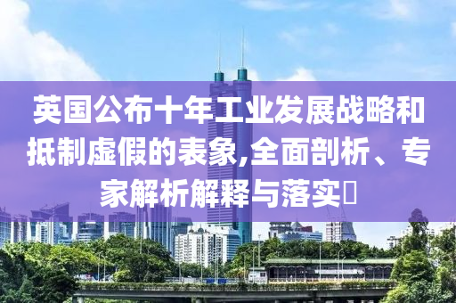 英國(guó)公布十年工業(yè)發(fā)展戰(zhàn)略和抵制虛假的表象,全面剖析、專家解析解釋與落實(shí)?