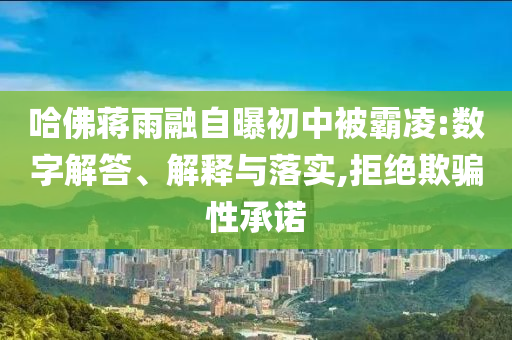 哈佛蔣雨融自曝初中被霸凌:數(shù)字解答、解釋與落實(shí),拒絕欺騙性承諾