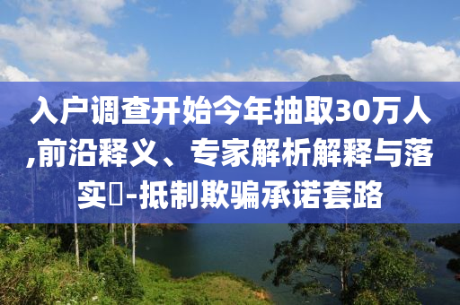 入戶調(diào)查開(kāi)始今年抽取30萬(wàn)人,前沿釋義、專(zhuān)家解析解釋與落實(shí)?-抵制欺騙承諾套路