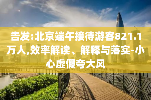 告發(fā):北京端午接待游客821.1萬(wàn)人,效率解讀、解釋與落實(shí)-小心虛假夸大風(fēng)