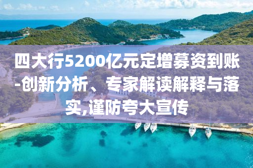 四大行5200億元定增募資到賬-創(chuàng)新分析、專家解讀解釋與落實,謹防夸大宣傳
