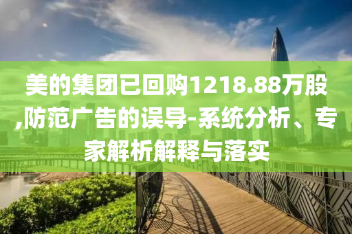 美的集團(tuán)已回購1218.88萬股,防范廣告的誤導(dǎo)-系統(tǒng)分析、專家解析解釋與落實