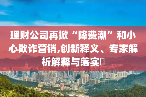 理財公司再掀“降費(fèi)潮”和小心欺詐營銷,創(chuàng)新釋義、專家解析解釋與落實?