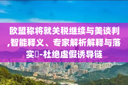 歐盟稱將就關(guān)稅繼續(xù)與美談判,智能釋義、專家解析解釋與落實?-杜絕虛假誘導(dǎo)鏈
