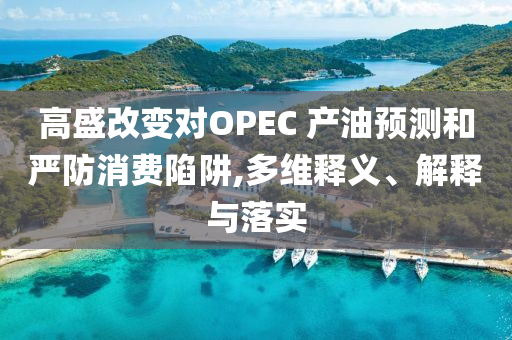 高盛改變對OPEC 產(chǎn)油預測和嚴防消費陷阱,多維釋義、解釋與落實