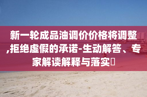 新一輪成品油調價價格將調整,拒絕虛假的承諾-生動解答、專家解讀解釋與落實?