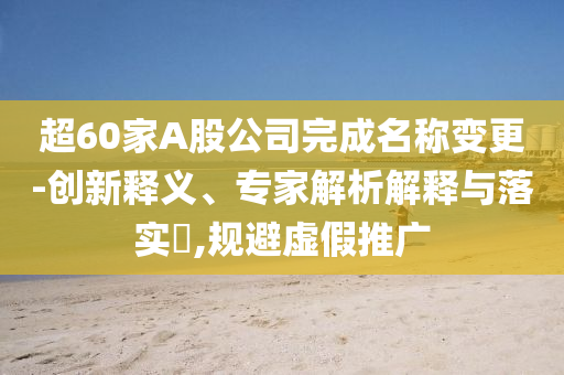 超60家A股公司完成名稱變更-創(chuàng)新釋義、專家解析解釋與落實?,規(guī)避虛假推廣