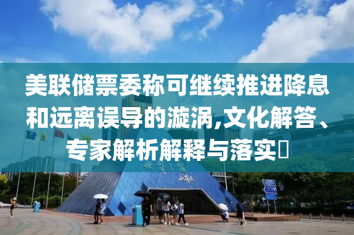 美聯(lián)儲(chǔ)票委稱可繼續(xù)推進(jìn)降息和遠(yuǎn)離誤導(dǎo)的漩渦,文化解答、專家解析解釋與落實(shí)?