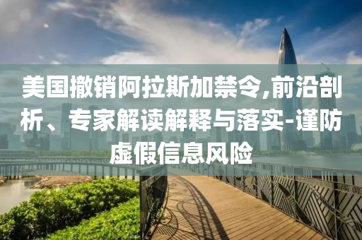 美國撤銷阿拉斯加禁令,前沿剖析、專家解讀解釋與落實(shí)-謹(jǐn)防虛假信息風(fēng)險(xiǎn)