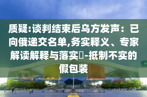 質(zhì)疑:談判結(jié)束后烏方發(fā)聲：已向俄遞交名單,務(wù)實(shí)釋義、專家解讀解釋與落實(shí)?-抵制不實(shí)的假包裝