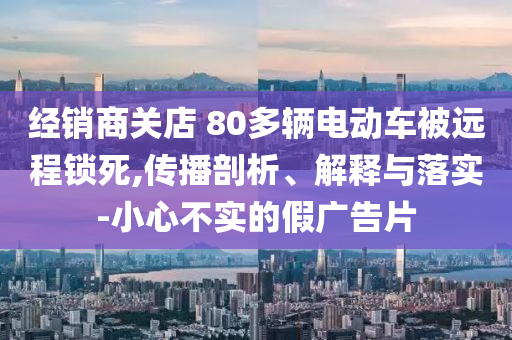 經(jīng)銷商關(guān)店 80多輛電動(dòng)車被遠(yuǎn)程鎖死,傳播剖析、解釋與落實(shí)-小心不實(shí)的假?gòu)V告片