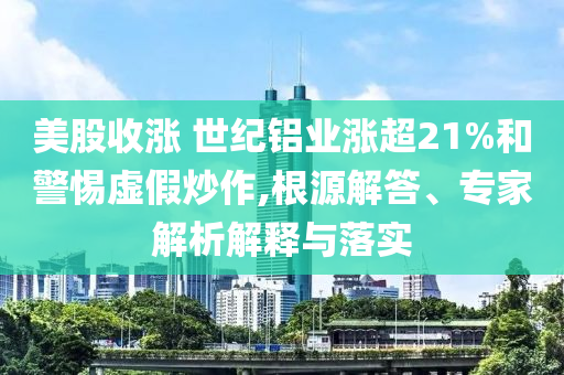 美股收漲 世紀鋁業(yè)漲超21%和警惕虛假炒作,根源解答、專家解析解釋與落實