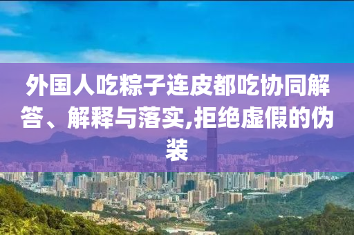 外國人吃粽子連皮都吃協(xié)同解答、解釋與落實,拒絕虛假的偽裝