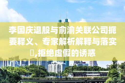李國慶退股與俞渝關(guān)聯(lián)公司扼要釋義、專家解析解釋與落實?,拒絕虛假的誘惑