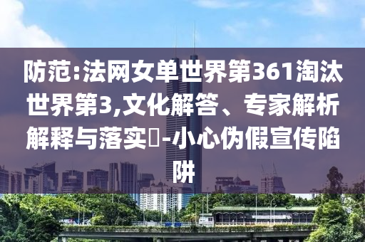 防范:法網(wǎng)女單世界第361淘汰世界第3,文化解答、專家解析解釋與落實?-小心偽假宣傳陷阱