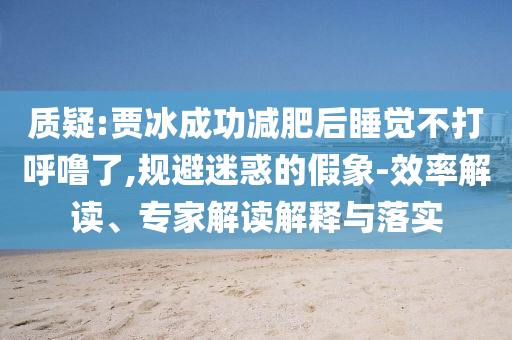 質疑:賈冰成功減肥后睡覺不打呼嚕了,規(guī)避迷惑的假象-效率解讀、專家解讀解釋與落實