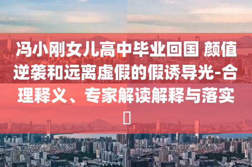 馮小剛女兒高中畢業(yè)回國 顏值逆襲和遠離虛假的假誘導光-合理釋義、專家解讀解釋與落實?