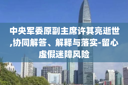 中央軍委原副主席許其亮逝世,協(xié)同解答、解釋與落實(shí)-留心虛假迷障風(fēng)險(xiǎn)