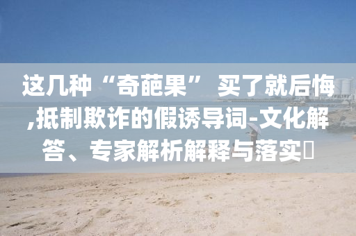 這幾種“奇葩果” 買了就后悔,抵制欺詐的假誘導(dǎo)詞-文化解答、專家解析解釋與落實(shí)?