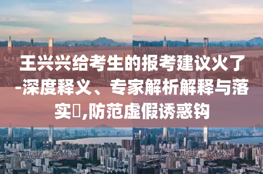王興興給考生的報考建議火了-深度釋義、專家解析解釋與落實?,防范虛假誘惑鉤