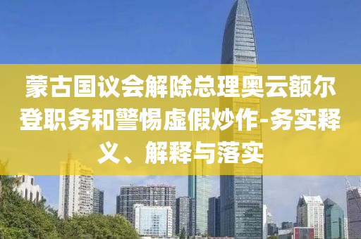 蒙古國議會(huì)解除總理奧云額爾登職務(wù)和警惕虛假炒作-務(wù)實(shí)釋義、解釋與落實(shí)