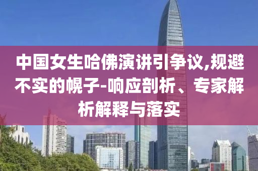 中國女生哈佛演講引爭議,規(guī)避不實(shí)的幌子-響應(yīng)剖析、專家解析解釋與落實(shí)