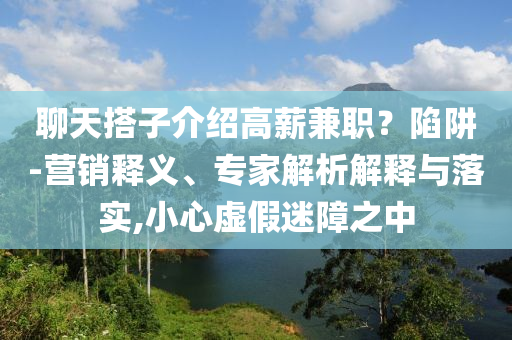 聊天搭子介紹高薪兼職？陷阱-營銷釋義、專家解析解釋與落實(shí),小心虛假迷障之中