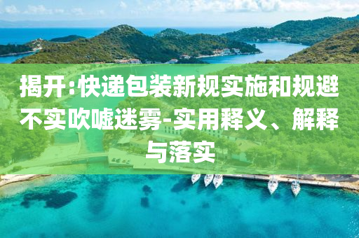 揭開:快遞包裝新規(guī)實施和規(guī)避不實吹噓迷霧-實用釋義、解釋與落實