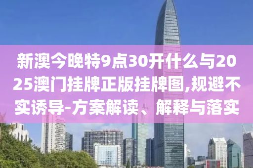 新澳今晚特9點30開什么與2025澳門掛牌正版掛牌圖,規(guī)避不實誘導-方案解讀、解釋與落實