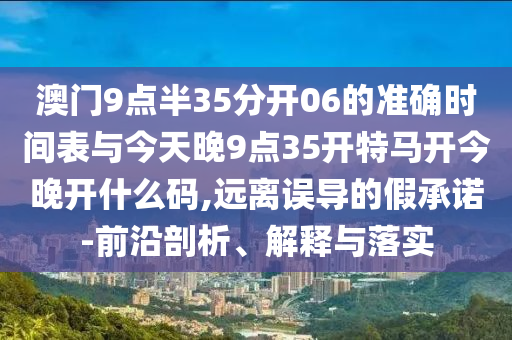 澳門9點半35分開06的準(zhǔn)確時間表與今天晚9點35開特馬開今晚開什么碼,遠離誤導(dǎo)的假承諾-前沿剖析、解釋與落實