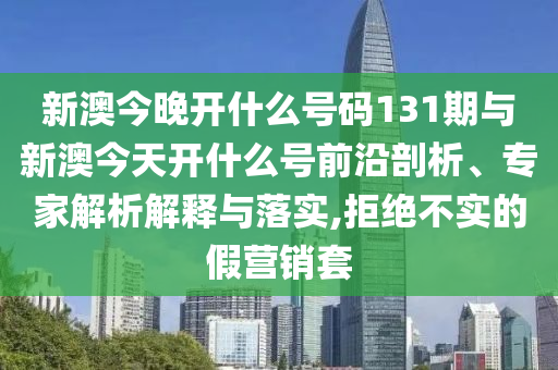 新澳今晚開什么號碼131期與新澳今天開什么號前沿剖析、專家解析解釋與落實,拒絕不實的假營銷套