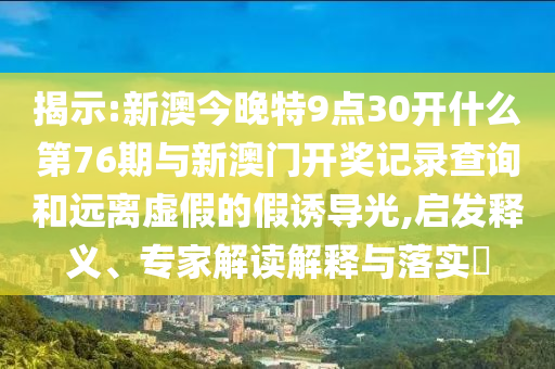 揭示:新澳今晚特9點30開什么第76期與新澳門開獎記錄查詢和遠離虛假的假誘導(dǎo)光,啟發(fā)釋義、專家解讀解釋與落實?