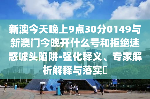 新澳今天晚上9點30分0149與新澳門今晚開什么號和拒絕迷惑噱頭陷阱-強化釋義、專家解析解釋與落實?